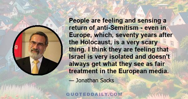 People are feeling and sensing a return of anti-Semitism - even in Europe, which, seventy years after the Holocaust, is a very scary thing. I think they are feeling that Israel is very isolated and doesn't always get