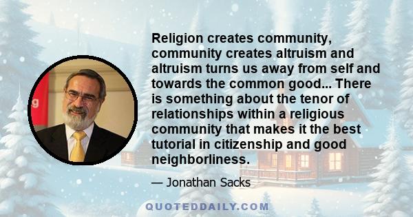 Religion creates community, community creates altruism and altruism turns us away from self and towards the common good... There is something about the tenor of relationships within a religious community that makes it