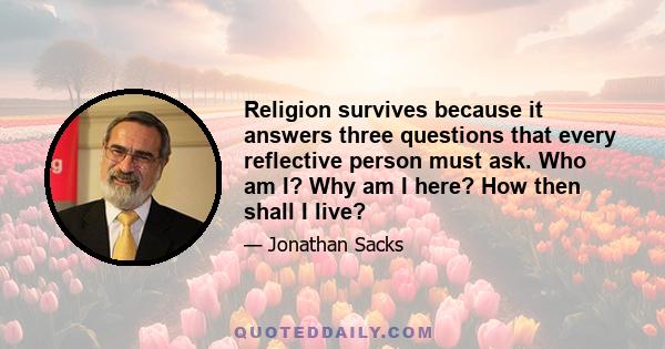 Religion survives because it answers three questions that every reflective person must ask. Who am I? Why am I here? How then shall I live?