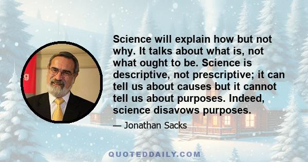 Science will explain how but not why. It talks about what is, not what ought to be. Science is descriptive, not prescriptive; it can tell us about causes but it cannot tell us about purposes. Indeed, science disavows