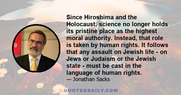 Since Hiroshima and the Holocaust, science no longer holds its pristine place as the highest moral authority. Instead, that role is taken by human rights. It follows that any assault on Jewish life - on Jews or Judaism