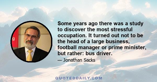 Some years ago there was a study to discover the most stressful occupation. It turned out not to be the head of a large business, football manager or prime minister, but rather: bus driver.