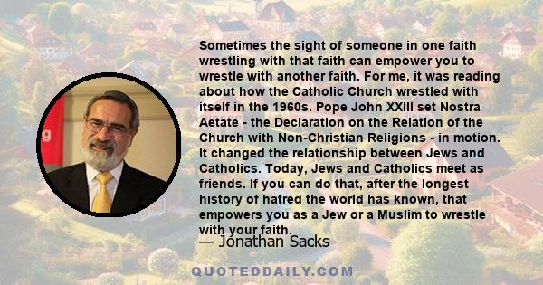 Sometimes the sight of someone in one faith wrestling with that faith can empower you to wrestle with another faith. For me, it was reading about how the Catholic Church wrestled with itself in the 1960s. Pope John