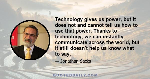 Technology gives us power, but it does not and cannot tell us how to use that power. Thanks to technology, we can instantly communicate across the world, but it still doesn't help us know what to say.