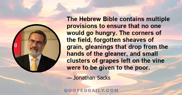 The Hebrew Bible contains multiple provisions to ensure that no one would go hungry. The corners of the field, forgotten sheaves of grain, gleanings that drop from the hands of the gleaner, and small clusters of grapes