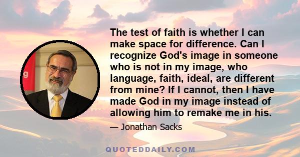 The test of faith is whether I can make space for difference. Can I recognize God's image in someone who is not in my image, who language, faith, ideal, are different from mine? If I cannot, then I have made God in my