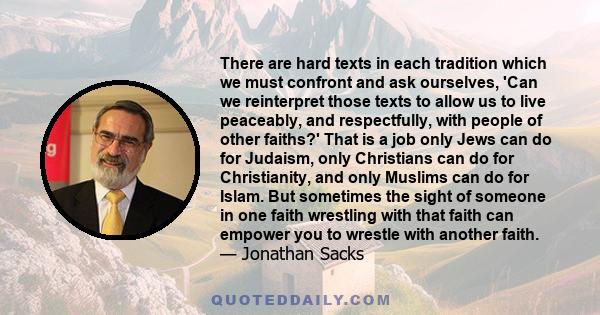 There are hard texts in each tradition which we must confront and ask ourselves, 'Can we reinterpret those texts to allow us to live peaceably, and respectfully, with people of other faiths?' That is a job only Jews can 