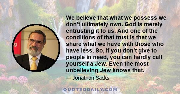 We believe that what we possess we don't ultimately own. God is merely entrusting it to us. And one of the conditions of that trust is that we share what we have with those who have less. So, if you don't give to people 