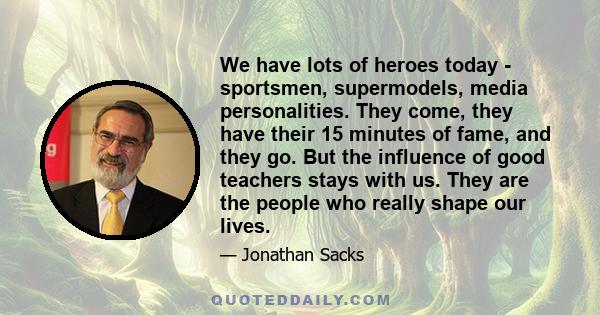 We have lots of heroes today - sportsmen, supermodels, media personalities. They come, they have their 15 minutes of fame, and they go. But the influence of good teachers stays with us. They are the people who really