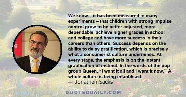 We know – it has been measured in many experiments – that children with strong impulse control grow to be better adjusted, more dependable, achieve higher grades in school and college and have more success in their