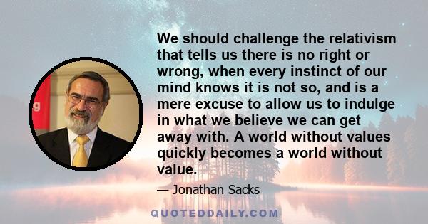 We should challenge the relativism that tells us there is no right or wrong, when every instinct of our mind knows it is not so, and is a mere excuse to allow us to indulge in what we believe we can get away with. A