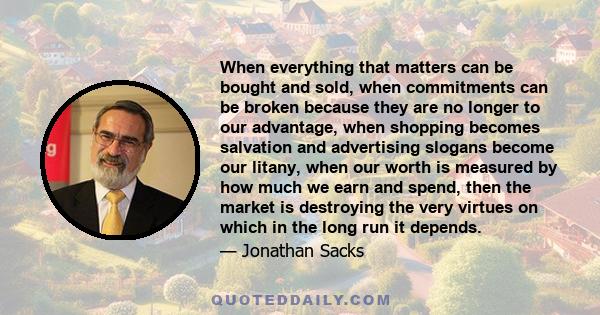 When everything that matters can be bought and sold, when commitments can be broken because they are no longer to our advantage, when shopping becomes salvation and advertising slogans become our litany, when our worth