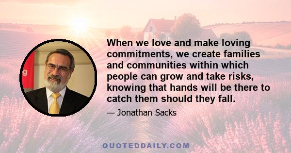 When we love and make loving commitments, we create families and communities within which people can grow and take risks, knowing that hands will be there to catch them should they fall.