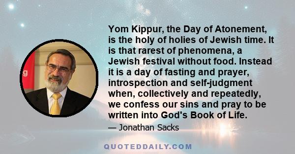 Yom Kippur, the Day of Atonement, is the holy of holies of Jewish time. It is that rarest of phenomena, a Jewish festival without food. Instead it is a day of fasting and prayer, introspection and self-judgment when,