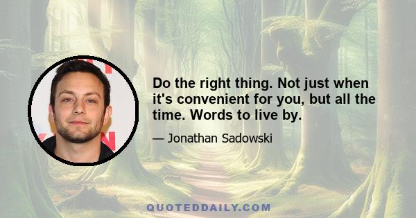 Do the right thing. Not just when it's convenient for you, but all the time. Words to live by.