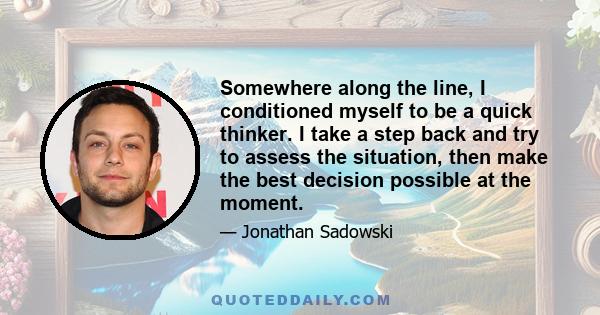 Somewhere along the line, I conditioned myself to be a quick thinker. I take a step back and try to assess the situation, then make the best decision possible at the moment.