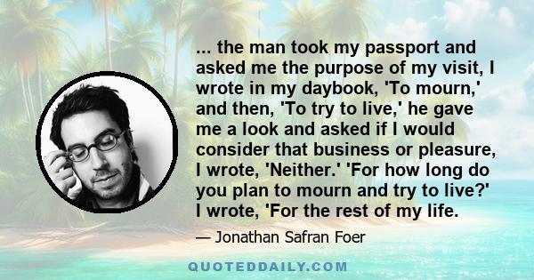 ... the man took my passport and asked me the purpose of my visit, I wrote in my daybook, 'To mourn,' and then, 'To try to live,' he gave me a look and asked if I would consider that business or pleasure, I wrote,