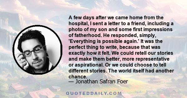 A few days after we came home from the hospital, I sent a letter to a friend, including a photo of my son and some first impressions of fatherhood. He responded, simply, 'Everything is possible again.' It was the