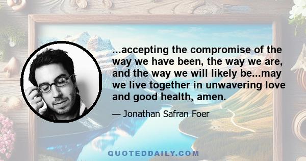 ...accepting the compromise of the way we have been, the way we are, and the way we will likely be...may we live together in unwavering love and good health, amen.