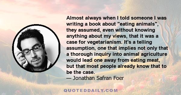 Almost always when I told someone I was writing a book about eating animals, they assumed, even without knowing anything about my views, that it was a case for vegetarianism. It's a telling assumption, one that implies