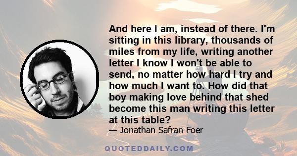 And here I am, instead of there. I'm sitting in this library, thousands of miles from my life, writing another letter I know I won't be able to send, no matter how hard I try and how much I want to. How did that boy