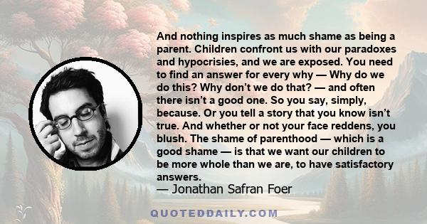 And nothing inspires as much shame as being a parent. Children confront us with our paradoxes and hypocrisies, and we are exposed. You need to find an answer for every why — Why do we do this? Why don’t we do that? —