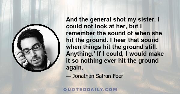 And the general shot my sister. I could not look at her, but I remember the sound of when she hit the ground. I hear that sound when things hit the ground still. Anything.' If I could, I would make it so nothing ever