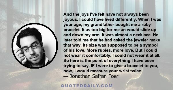 And the joys I've felt have not always been joyous. I could have lived differently. When I was your age, my grandfather bought me a ruby bracelet. It as too big for me an would slide up and down my arm. It was almost a