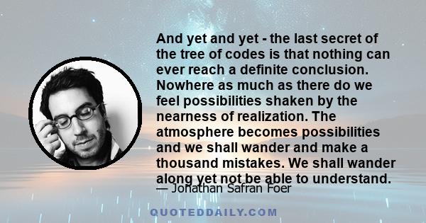 And yet and yet - the last secret of the tree of codes is that nothing can ever reach a definite conclusion. Nowhere as much as there do we feel possibilities shaken by the nearness of realization. The atmosphere