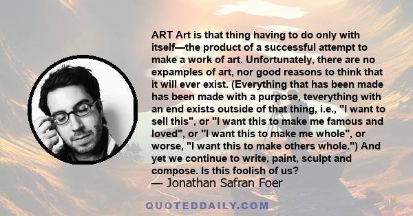 ART Art is that thing having to do only with itself—the product of a successful attempt to make a work of art. Unfortunately, there are no expamples of art, nor good reasons to think that it will ever exist. (Everything 