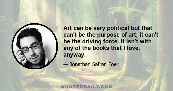 Art can be very political but that can't be the purpose of art, it can't be the driving force. It isn't with any of the books that I love, anyway.