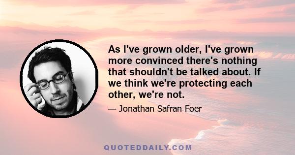 As I've grown older, I've grown more convinced there's nothing that shouldn't be talked about. If we think we're protecting each other, we're not.