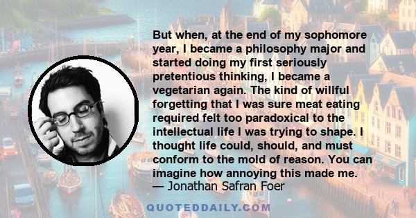 But when, at the end of my sophomore year, I became a philosophy major and started doing my first seriously pretentious thinking, I became a vegetarian again. The kind of willful forgetting that I was sure meat eating