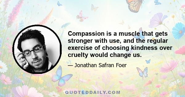 Compassion is a muscle that gets stronger with use, and the regular exercise of choosing kindness over cruelty would change us.