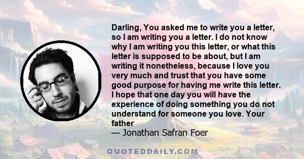 Darling, You asked me to write you a letter, so I am writing you a letter. I do not know why I am writing you this letter, or what this letter is supposed to be about, but I am writing it nonetheless, because I love you 