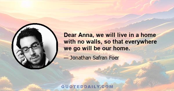 Dear Anna, we will live in a home with no walls, so that everywhere we go will be our home.