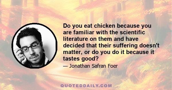 Do you eat chicken because you are familiar with the scientific literature on them and have decided that their suffering doesn't matter, or do you do it because it tastes good?