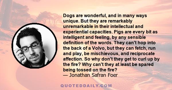 Dogs are wonderful, and in many ways unique. But they are remarkably unremarkable in their intellectual and experiential capacities. Pigs are every bit as intelligent and feeling, by any sensible definition of the