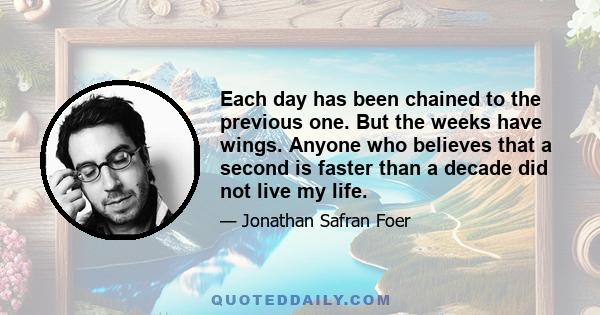 Each day has been chained to the previous one. But the weeks have wings. Anyone who believes that a second is faster than a decade did not live my life.