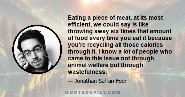 Eating a piece of meat, at its most efficient, we could say is like throwing away six times that amount of food every time you eat it because you're recycling all those calories through it. I know a lot of people who