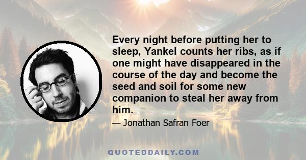 Every night before putting her to sleep, Yankel counts her ribs, as if one might have disappeared in the course of the day and become the seed and soil for some new companion to steal her away from him.