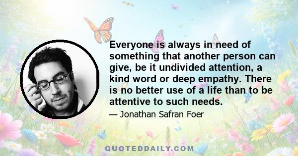 Everyone is always in need of something that another person can give, be it undivided attention, a kind word or deep empathy. There is no better use of a life than to be attentive to such needs.