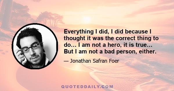 Everything I did, I did because I thought it was the correct thing to do… I am not a hero, it is true… But I am not a bad person, either.