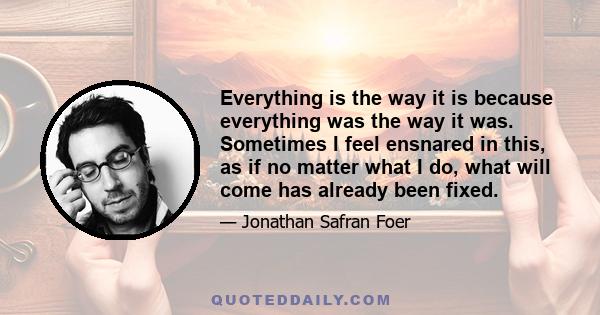 Everything is the way it is because everything was the way it was. Sometimes I feel ensnared in this, as if no matter what I do, what will come has already been fixed.