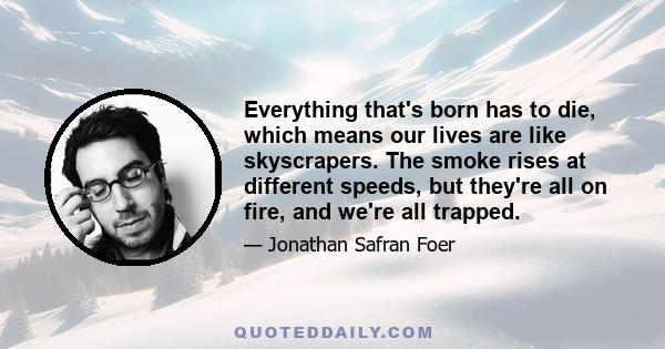 Everything that's born has to die, which means our lives are like skyscrapers. The smoke rises at different speeds, but they're all on fire, and we're all trapped.