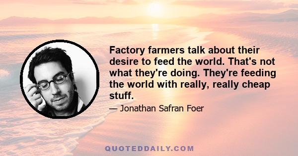 Factory farmers talk about their desire to feed the world. That's not what they're doing. They're feeding the world with really, really cheap stuff.