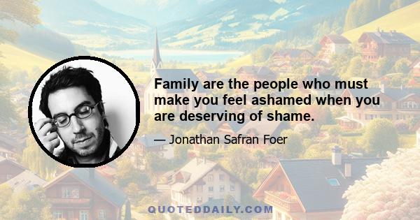 Family are the people who must make you feel ashamed when you are deserving of shame.