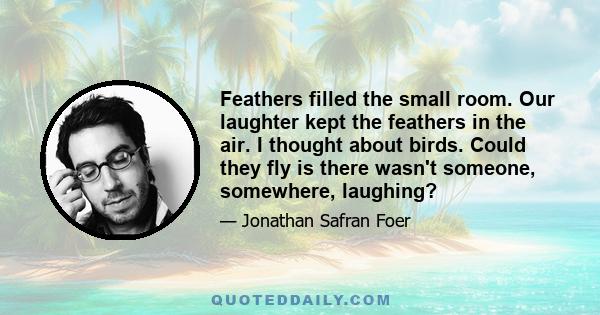 Feathers filled the small room. Our laughter kept the feathers in the air. I thought about birds. Could they fly is there wasn't someone, somewhere, laughing?