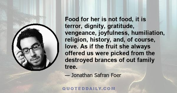 Food for her is not food, it is terror, dignity, gratitude, vengeance, joyfulness, humiliation, religion, history, and, of course, love. As if the fruit she always offered us were picked from the destroyed brances of