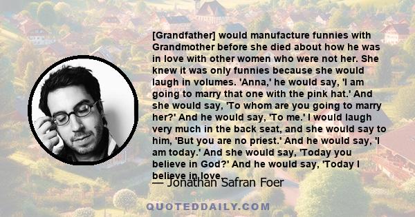 [Grandfather] would manufacture funnies with Grandmother before she died about how he was in love with other women who were not her. She knew it was only funnies because she would laugh in volumes. 'Anna,' he would say, 